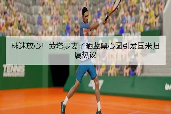 球迷放心！劳塔罗妻子晒蓝黑心图引发国米归属热议